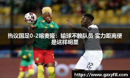 热议国足0-2喀麦隆：输球不赖队员 实力距离便是这样明显